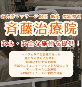 あん摩マッサージ指圧 鍼灸 柔道整復　斉藤治療院 安心・安全な施術を提供！ 一人ひとりの患者様にあった 適切な治療方法を選択、 最適な手技手法で施術 会話やコミュニケーションを大切にした アットホームな治療院 予約制でスムーズな来院が可能